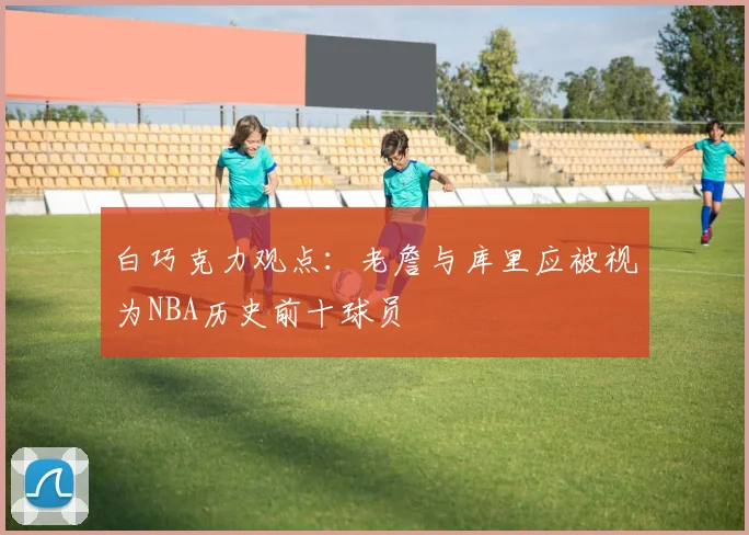 白巧克力观点：老詹与库里应被视为NBA历史前十球员
