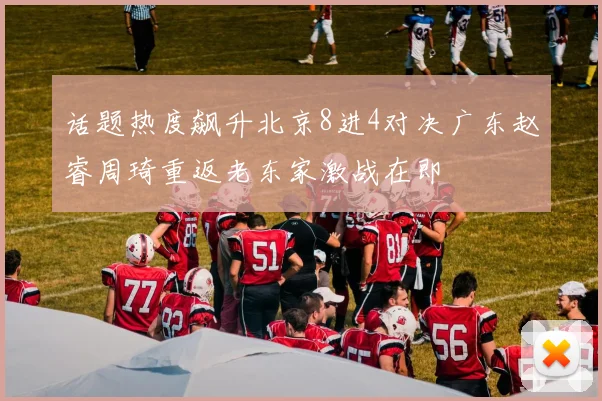 话题热度飙升北京8进4对决广东赵睿周琦重返老东家激战在即