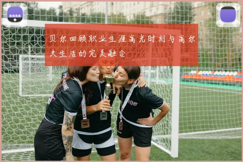 贝尔回顾职业生涯高光时刻与高尔夫生活的完美融合