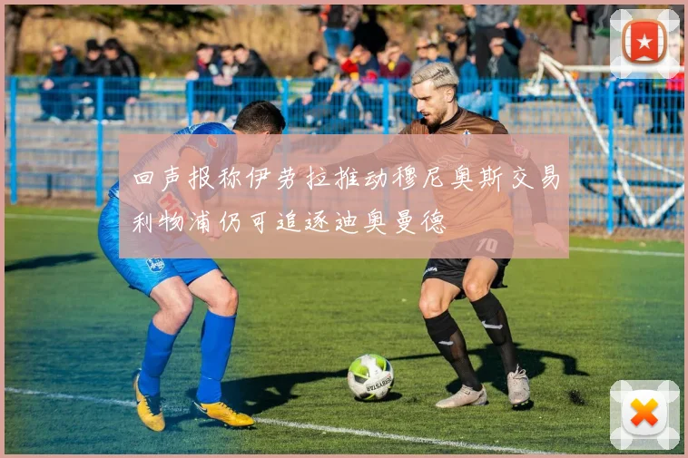 回声报称伊劳拉推动穆尼奥斯交易利物浦仍可追逐迪奥曼德
