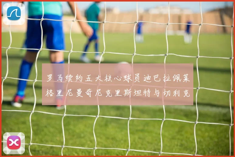 罗马续约五大核心球员迪巴拉佩莱格里尼曼奇尼克里斯坦特与切利克共创未来