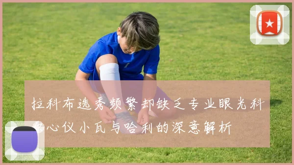 拉科布选秀频繁却缺乏专业眼光科尔心仪小瓦与哈利的深意解析