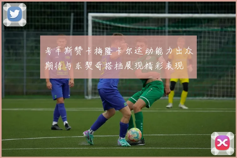 考辛斯赞卡梅隆卡尔运动能力出众期待与东契奇搭档展现精彩表现