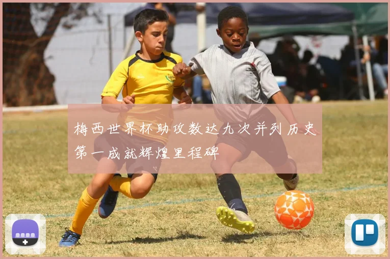梅西世界杯助攻数达九次并列历史第一成就辉煌里程碑