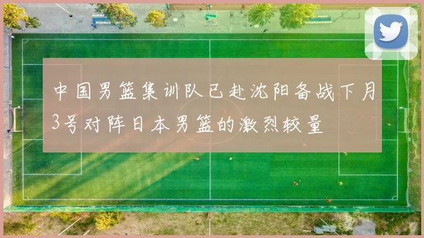 中国男篮集训队已赴沈阳备战下月3号对阵日本男篮的激烈较量