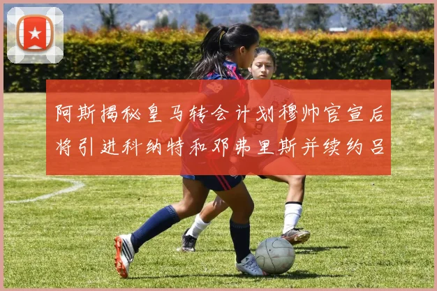 阿斯揭秘皇马转会计划穆帅官宣后将引进科纳特和邓弗里斯并续约吕迪格